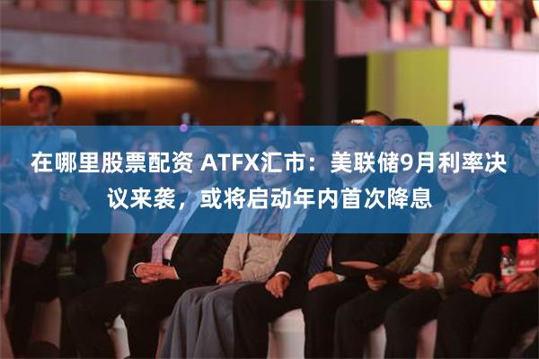 在哪里股票配资 ATFX汇市：美联储9月利率决议来袭，或将启动年内首次降息