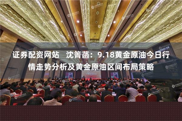 证券配资网站   沈箐菡：9.18黄金原油今日行情走势分析及黄金原油区间布局策略