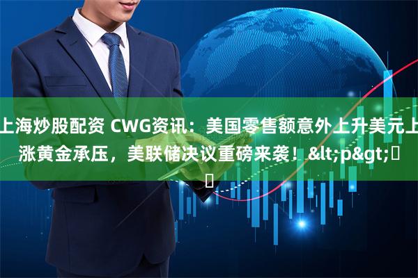 上海炒股配资 CWG资讯：美国零售额意外上升美元上涨黄金承压，美联储决议重磅来袭！<p>​