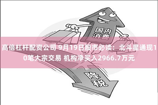 高倍杠杆配资公司 9月19日股市必读：北斗星通现10笔大宗交易 机构净买入2966.7万元