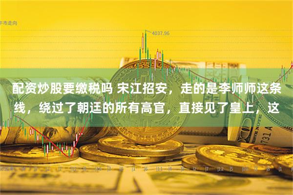 配资炒股要缴税吗 宋江招安，走的是李师师这条线，绕过了朝迋的所有高官，直接见了皇上，这