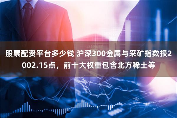 股票配资平台多少钱 沪深300金属与采矿指数报2002.15点，前十大权重包含北方稀土等