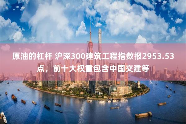 原油的杠杆 沪深300建筑工程指数报2953.53点，前十大权重包含中国交建等