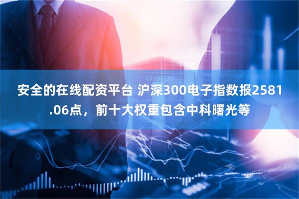 安全的在线配资平台 沪深300电子指数报2581.06点，前十大权重包含中科曙光等