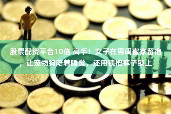 股票配资平台10倍 高手！女子在男闺蜜家留宿，让宠物狗陪着睡觉，还用锁把裤子锁上