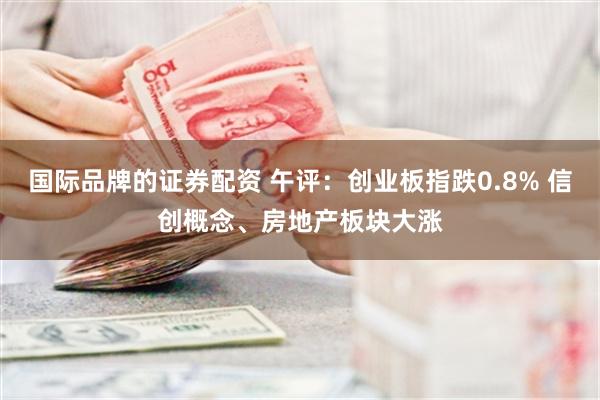 国际品牌的证券配资 午评：创业板指跌0.8% 信创概念、房地产板块大涨
