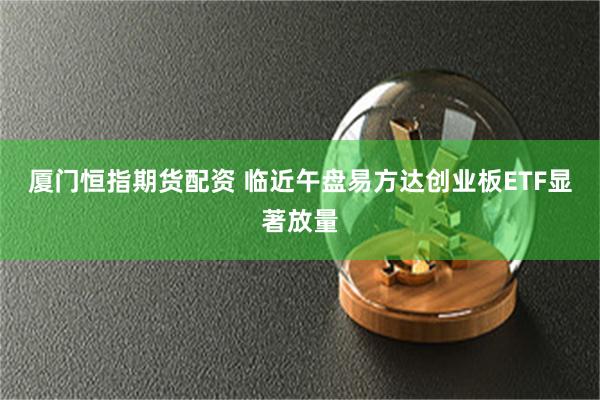 厦门恒指期货配资 临近午盘易方达创业板ETF显著放量