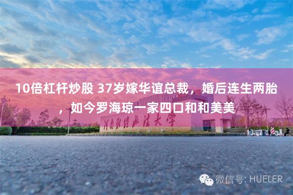 10倍杠杆炒股 37岁嫁华谊总裁，婚后连生两胎，如今罗海琼一家四口和和美美