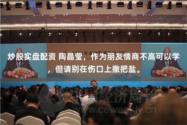 炒股实盘配资 陶晶莹，作为朋友情商不高可以学，但请别在伤口上撒把盐。