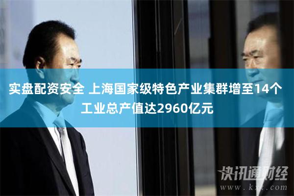 实盘配资安全 上海国家级特色产业集群增至14个 工业总产值达2960亿元