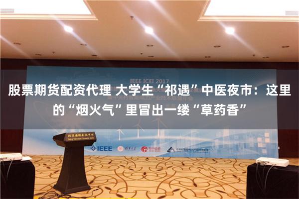 股票期货配资代理 大学生“祁遇”中医夜市：这里的“烟火气”里冒出一缕“草药香”