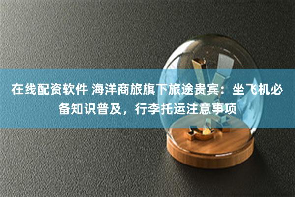 在线配资软件 海洋商旅旗下旅途贵宾：坐飞机必备知识普及，行李托运注意事项