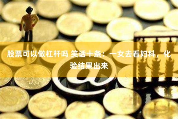 股票可以做杠杆吗 笑话十条：一女去看妇科，化验结果出来