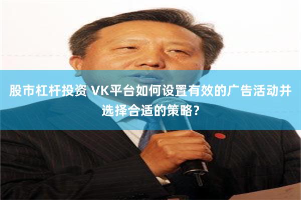 股市杠杆投资 VK平台如何设置有效的广告活动并选择合适的策略？