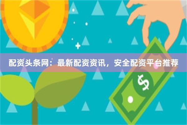 配资头条网：最新配资资讯，安全配资平台推荐