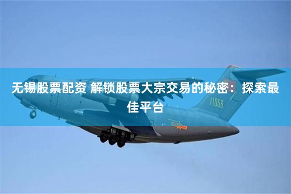 无锡股票配资 解锁股票大宗交易的秘密：探索最佳平台