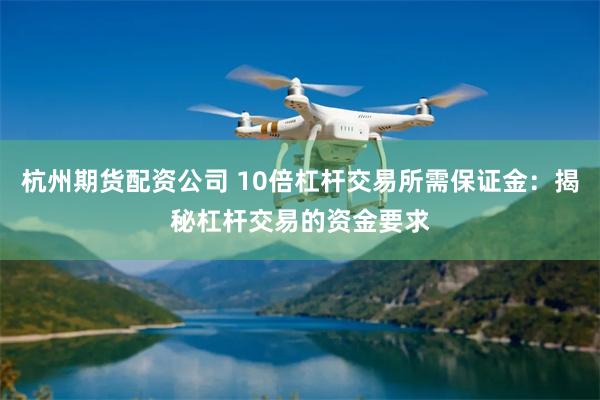 杭州期货配资公司 10倍杠杆交易所需保证金：揭秘杠杆交易的资金要求