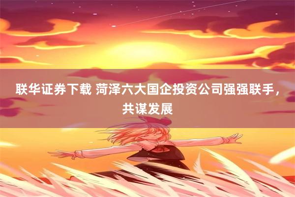 联华证券下载 菏泽六大国企投资公司强强联手，共谋发展