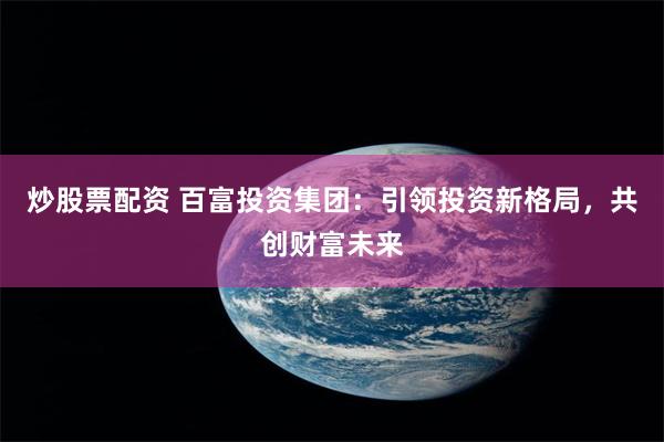炒股票配资 百富投资集团：引领投资新格局，共创财富未来