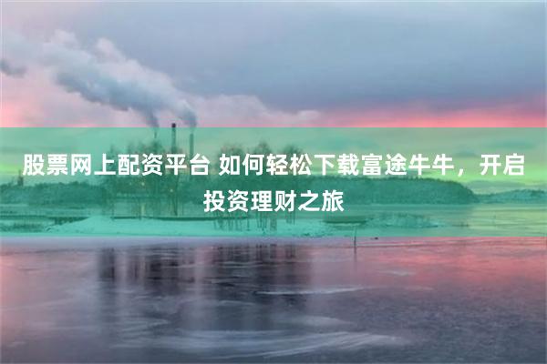 股票网上配资平台 如何轻松下载富途牛牛，开启投资理财之旅
