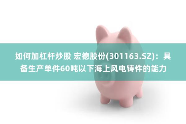 如何加杠杆炒股 宏德股份(301163.SZ)：具备生产单件60吨以下海上风电铸件的能力