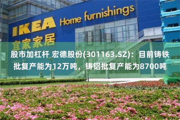 股市加杠杆 宏德股份(301163.SZ)：目前铸铁批复产能为12万吨，铸铝批复产能为8700吨