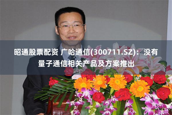 昭通股票配资 广哈通信(300711.SZ)：没有量子通信相关产品及方案推出