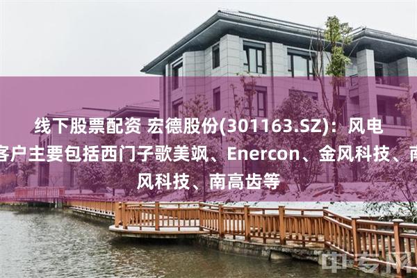 线下股票配资 宏德股份(301163.SZ)：风电领域的客户主要包括西门子歌美飒、Enercon、金风科技、南高齿等