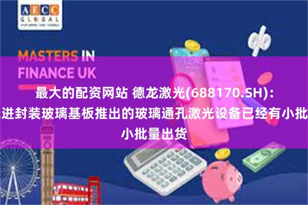最大的配资网站 德龙激光(688170.SH)：面向先进封装玻璃基板推出的玻璃通孔激光设备已经有小批量出货