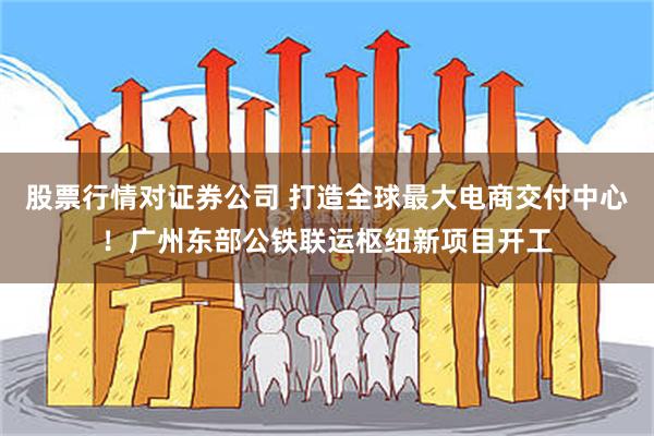 股票行情对证券公司 打造全球最大电商交付中心！广州东部公铁联运枢纽新项目开工