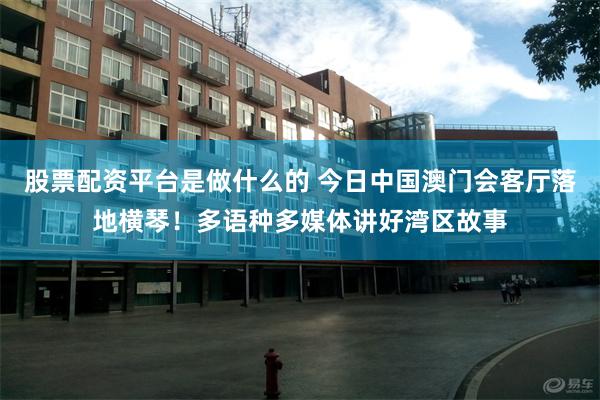 股票配资平台是做什么的 今日中国澳门会客厅落地横琴！多语种多媒体讲好湾区故事