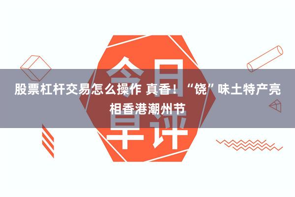 股票杠杆交易怎么操作 真香！“饶”味土特产亮相香港潮州节