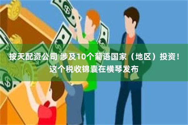 按天配资公司 涉及10个葡语国家（地区）投资！这个税收锦囊在横琴发布
