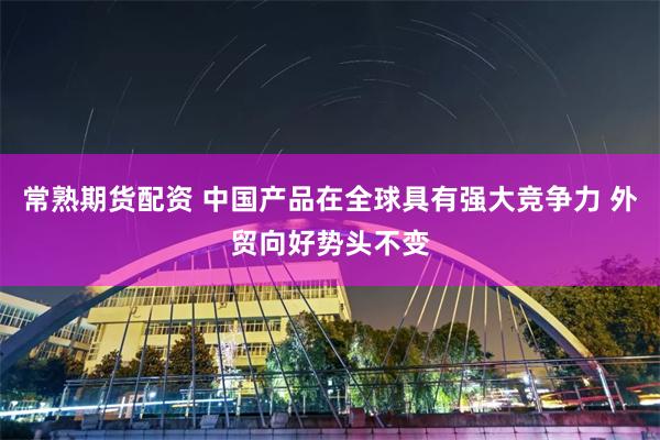 常熟期货配资 中国产品在全球具有强大竞争力 外贸向好势头不变