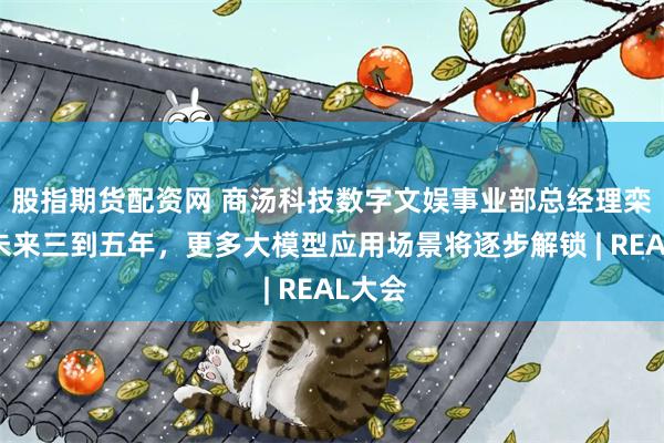 股指期货配资网 商汤科技数字文娱事业部总经理栾青：未来三到五年，更多大模型应用场景将逐步解锁 | REAL大会