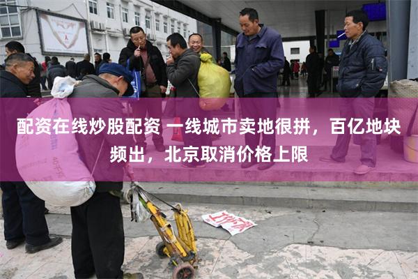 配资在线炒股配资 一线城市卖地很拼，百亿地块频出，北京取消价格上限