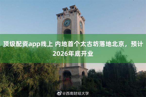 顶级配资app线上 内地首个太古坊落地北京，预计2026年底开业