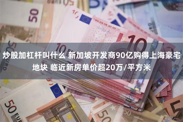 炒股加杠杆叫什么 新加坡开发商90亿购得上海豪宅地块 临近新房单价超20万/平方米