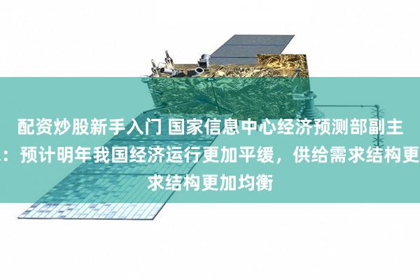 配资炒股新手入门 国家信息中心经济预测部副主任牛犁：预计明年我国经济运行更加平缓，供给需求结构更加均衡