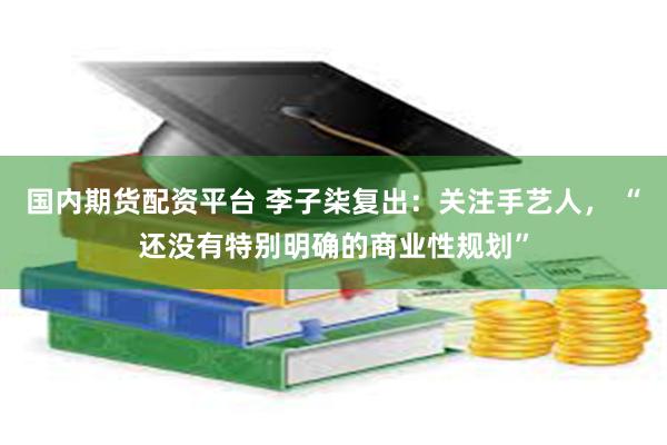 国内期货配资平台 李子柒复出：关注手艺人， “还没有特别明确的商业性规划”
