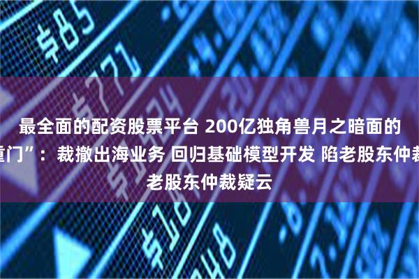 最全面的配资股票平台 200亿独角兽月之暗面的“三重门”：裁撤出海业务 回归基础模型开发 陷老股东仲裁疑云