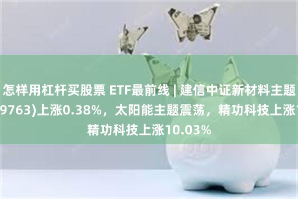 怎样用杠杆买股票 ETF最前线 | 建信中证新材料主题ETF(159763)上涨0.38%，太阳能主题震荡，精功科技上涨10.03%
