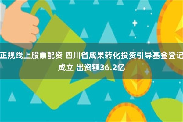 正规线上股票配资 四川省成果转化投资引导基金登记成立 出资额36.2亿