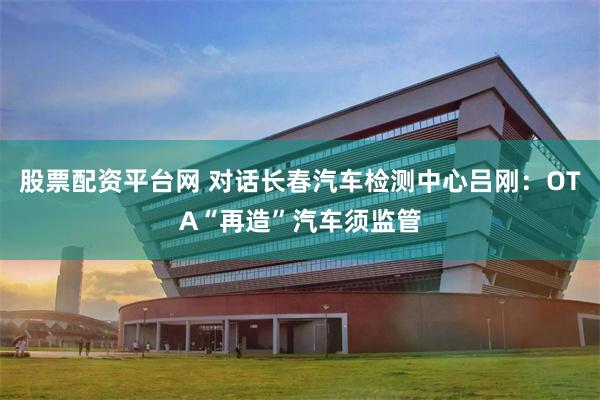 股票配资平台网 对话长春汽车检测中心吕刚：OTA“再造”汽车须监管