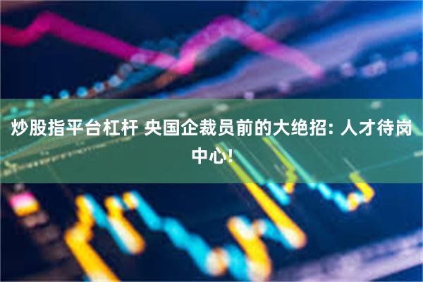 炒股指平台杠杆 央国企裁员前的大绝招: 人才待岗中心!
