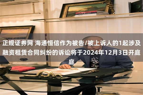 正规证券网 海通恒信作为被告/被上诉人的1起涉及融资租赁合同纠纷的诉讼将于2024年12月3日开庭