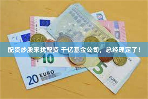 配资炒股来找配资 千亿基金公司，总经理定了！