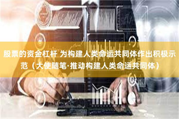 股票的资金杠杆 为构建人类命运共同体作出积极示范（大使随笔·推动构建人类命运共同体）