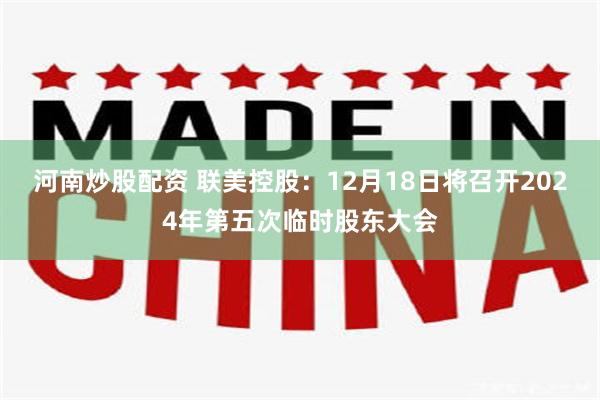 河南炒股配资 联美控股：12月18日将召开2024年第五次临时股东大会
