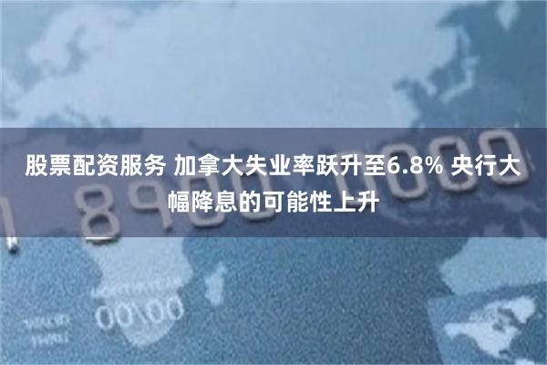 股票配资服务 加拿大失业率跃升至6.8% 央行大幅降息的可能性上升